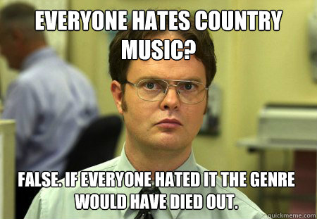 Everyone hates Country Music? False. If everyone hated it the genre would have died out.  Dwight
