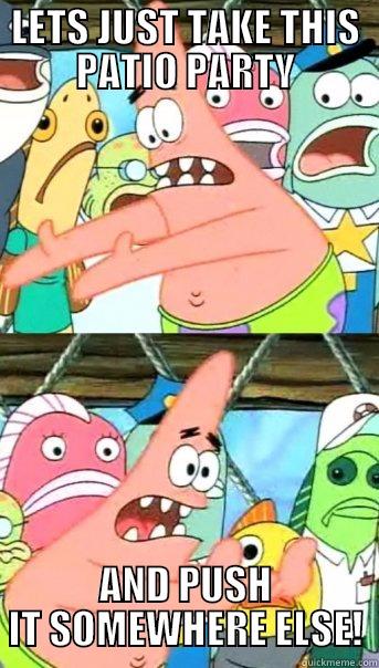 LETS JUST TAKE THIS PATIO PARTY AND PUSH IT SOMEWHERE ELSE! Push it somewhere else Patrick