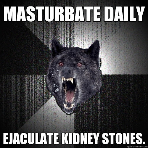 Masturbate daily Ejaculate kidney stones.  Insanity Wolf