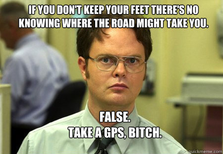 If you don't keep your feet there's no knowing where the road might take you. FALSE.
TAKE A GPS, BITCH.  Schrute