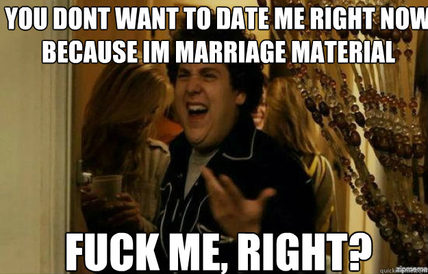 You dont want to date me right now because im marriage material Fuck me, right?  fuck me right