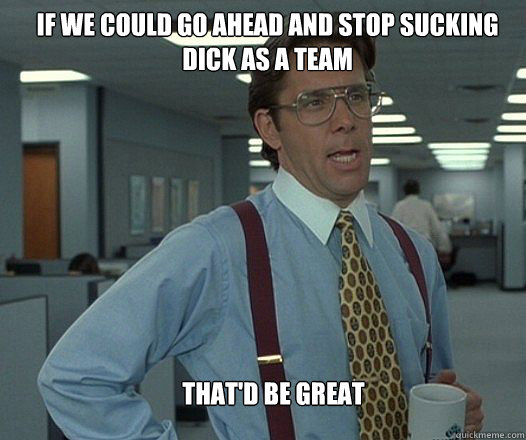 If we could go ahead and stop sucking dick as a team that'd be great  - If we could go ahead and stop sucking dick as a team that'd be great   Scumbag boss