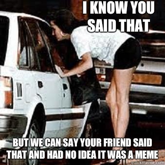 I know you said that But we can say your friend said that and had no idea it was a meme  Straight Hooker