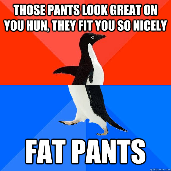 Those pants look great on you hun, they fit you so nicely Fat Pants - Those pants look great on you hun, they fit you so nicely Fat Pants  Socially Awesome Awkward Penguin