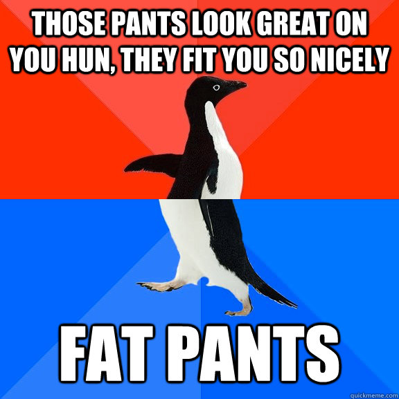 Those pants look great on you hun, they fit you so nicely Fat Pants  Socially Awesome Awkward Penguin