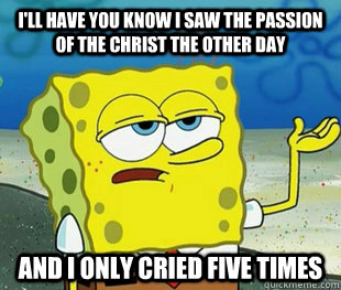 i'll have you know i saw the passion of the christ the other day  and i only cried five times   