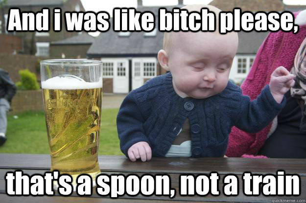 And i was like bitch please, that's a spoon, not a train  drunk baby