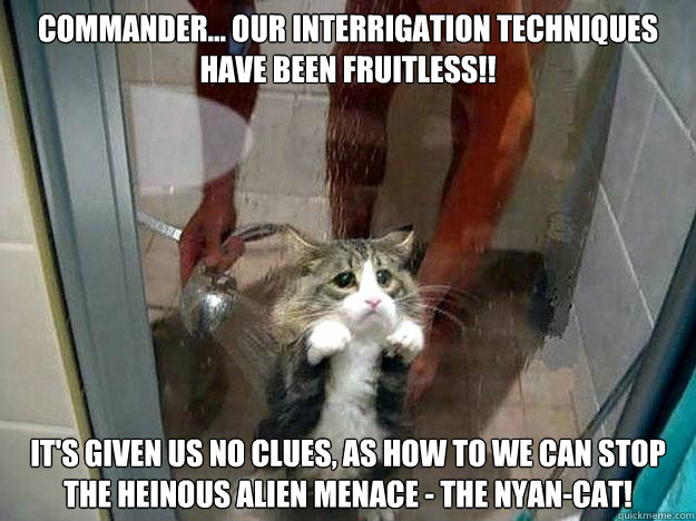Commander... our interrigation techniques Have been fruitless!! IT's given us no clues, as how to we can stop the heinous alien menace - the Nyan-CAT! - Commander... our interrigation techniques Have been fruitless!! IT's given us no clues, as how to we can stop the heinous alien menace - the Nyan-CAT!  Shower kitty