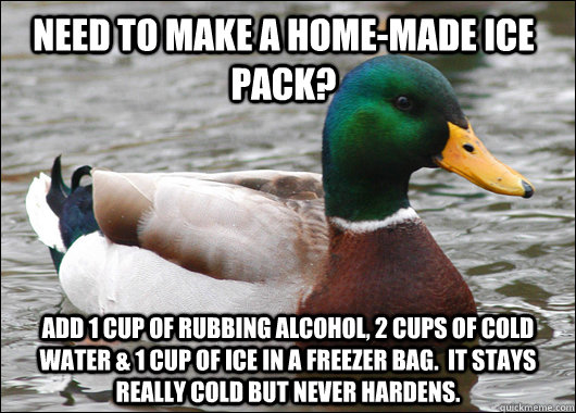 Need to make a home-made ice pack? Add 1 cup of rubbing alcohol, 2 cups of cold water & 1 cup of ice in a freezer bag.  It stays really cold but never hardens.   Actual Advice Mallard