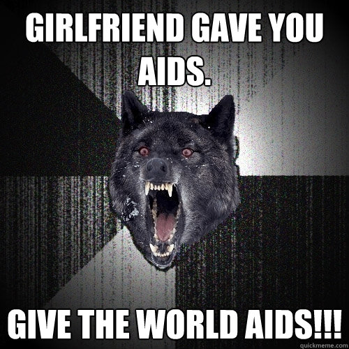 Girlfriend gave you aids. Give the world aids!!!  Insanity Wolf