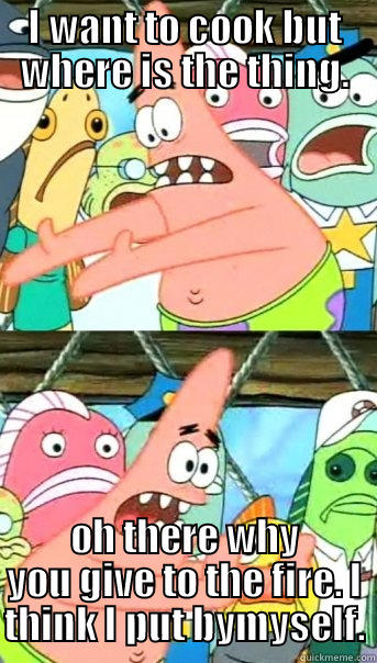 The crazy patrick - I WANT TO COOK BUT WHERE IS THE THING. OH THERE WHY YOU GIVE TO THE FIRE. I THINK I PUT BYMYSELF. Push it somewhere else Patrick