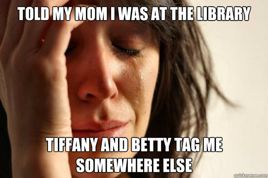 Told my mom i was at the library tiffany and Betty tag me somewhere else  First World Problems