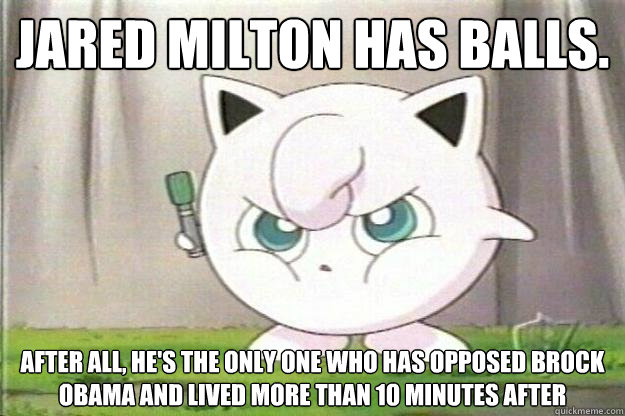 JARED MILTON HAS BALLS. AFTER ALL, HE'S THE ONLY ONE WHO HAS OPPOSED BROCK OBAMA AND LIVED MORE THAN 10 MINUTES AFTER
  Angry Jigglypuff