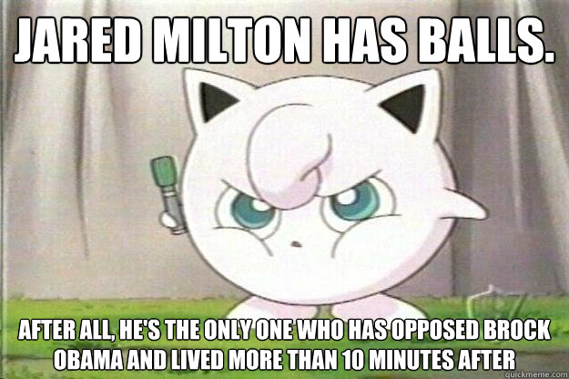 JARED MILTON HAS BALLS. AFTER ALL, HE'S THE ONLY ONE WHO HAS OPPOSED BROCK OBAMA AND LIVED MORE THAN 10 MINUTES AFTER
  