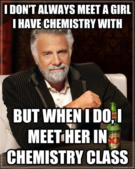 i don't always meet a girl I have chemistry with but when I do, i meet her in chemistry class  The Most Interesting Man In The World