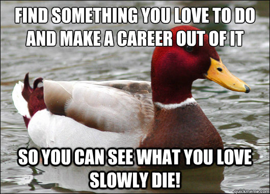 Find something you love to do and make a career out of it
 so you can see what you love slowly die!  Malicious Advice Mallard
