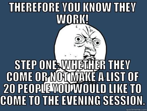 THEREFORE YOU KNOW THEY WORK! STEP ONE: WHETHER THEY COME OR NOT MAKE A LIST OF 20 PEOPLE YOU WOULD LIKE TO COME TO THE EVENING SESSION. Y U No
