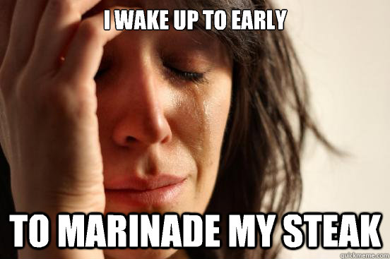 I wake up to early  to marinade my steak  First World Problems