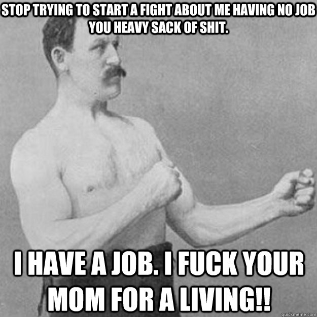 Stop trying to start a fight about me having no job you heavy sack of shit. I have a job. I fuck your mom for a living!!  overly manly man