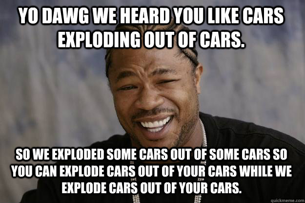 YO DAWG WE HEARD YOU LIKE CARS EXPLODING OUT OF CARS. SO WE EXPLODED SOME CARS OUT OF SOME CARS SO YOU CAN EXPLODE CARS OUT OF YOUR CARS WHILE WE EXPLODE CARS OUT OF YOUR CARS. - YO DAWG WE HEARD YOU LIKE CARS EXPLODING OUT OF CARS. SO WE EXPLODED SOME CARS OUT OF SOME CARS SO YOU CAN EXPLODE CARS OUT OF YOUR CARS WHILE WE EXPLODE CARS OUT OF YOUR CARS.  Xzibit meme