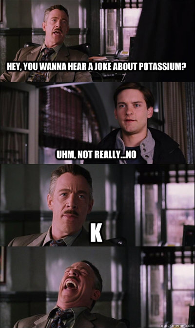 Hey, you wanna hear a joke about potassium?  uhm, not really...no k  - Hey, you wanna hear a joke about potassium?  uhm, not really...no k   JJ Jameson