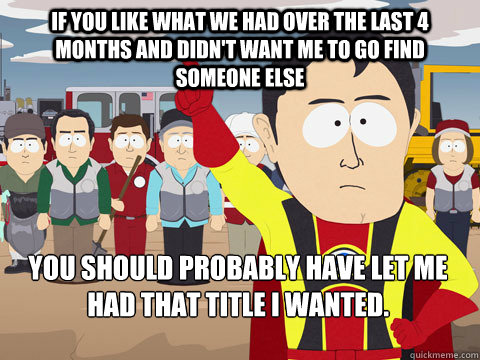 If you like what we had over the last 4 months and didn't want me to go find someone else You should probably have let me had that title I wanted.  Captain Hindsight