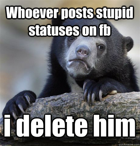 Whoever posts stupid statuses on fb i delete him  Confession Bear