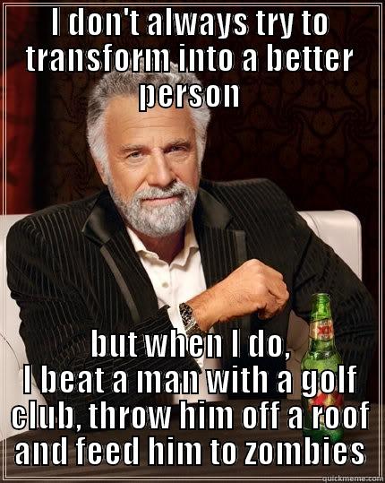 I DON'T ALWAYS TRY TO TRANSFORM INTO A BETTER PERSON BUT WHEN I DO, I BEAT A MAN WITH A GOLF CLUB, THROW HIM OFF A ROOF AND FEED HIM TO ZOMBIES The Most Interesting Man In The World