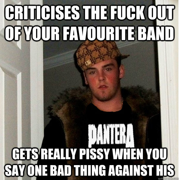 Criticises the fuck out of your favourite band gets really pissy when you say one bad thing against his  Scumbag Metalhead