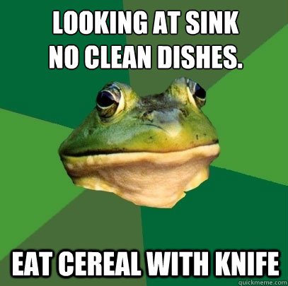 looking at sink 
No Clean Dishes. Eat Cereal with Knife  Foul Bachelor Frog