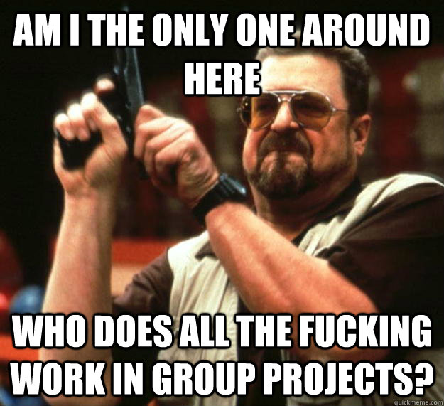 am I the only one around here who does all the fucking work in group projects?   Angry Walter