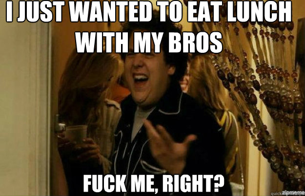 I just wanted to eat lunch with my bros FUCK ME, RIGHT?  fuck me right