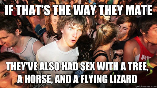 If that's the way they mate They've also had sex with a tree, a horse, and a flying lizard  Sudden Clarity Clarence