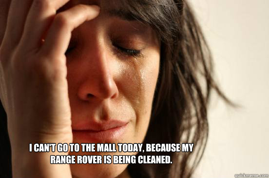 I can't go to the mall today, because my Range Rover is being cleaned.  First World Problems