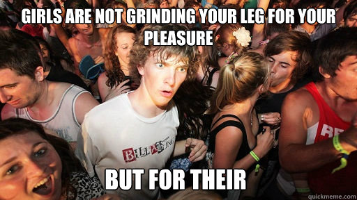 Girls are not grinding your leg for your pleasure but for their  