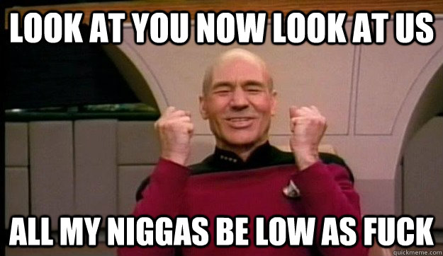 LOOK AT YOU NOW LOOK AT US ALL MY NIGGAS BE LOW AS FUCK - LOOK AT YOU NOW LOOK AT US ALL MY NIGGAS BE LOW AS FUCK  Picard wins