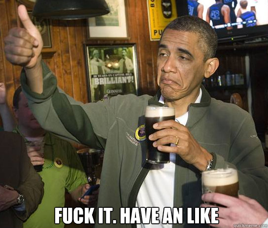  Fuck it. Have an Like  Upvoting Obama