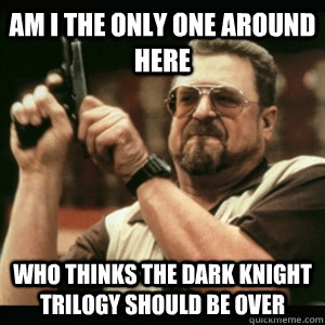 AM I THE ONLY ONE AROUND HERE who thinks the dark knight trilogy should be over - AM I THE ONLY ONE AROUND HERE who thinks the dark knight trilogy should be over  Misc
