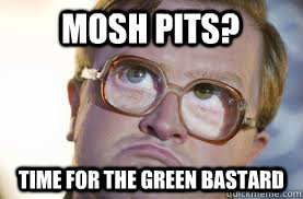 Mosh Pits? Time for the Green Bastard  Bubbles