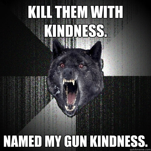 Kill them with kindness. Named my gun Kindness.  Insanity Wolf