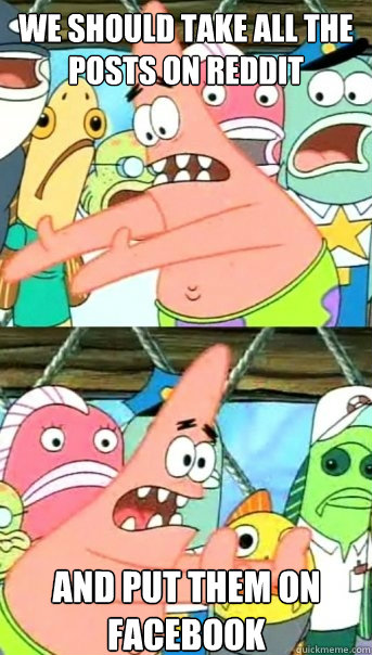 We should take all the posts on reddit and put them on facebook  Push it somewhere else Patrick