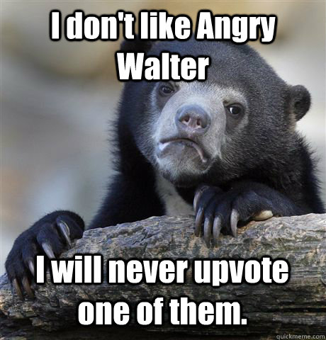 I don't like Angry Walter I will never upvote one of them.  Confession Bear