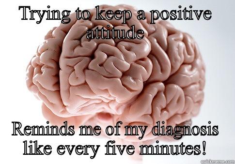 TRYING TO KEEP A POSITIVE ATTITUDE REMINDS ME OF MY DIAGNOSIS LIKE EVERY FIVE MINUTES! Scumbag Brain
