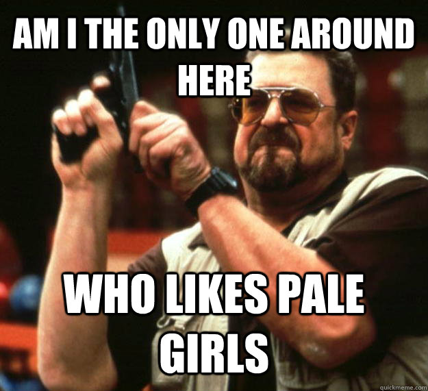 AM I THE ONLY ONE AROUND HERE who likes pale girls  Angry Walter