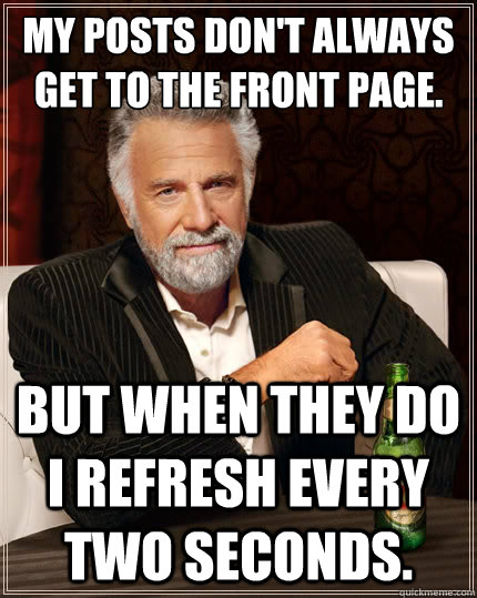My posts don't always get to the front page. But when they do I refresh every two seconds.   The Most Interesting Man In The World
