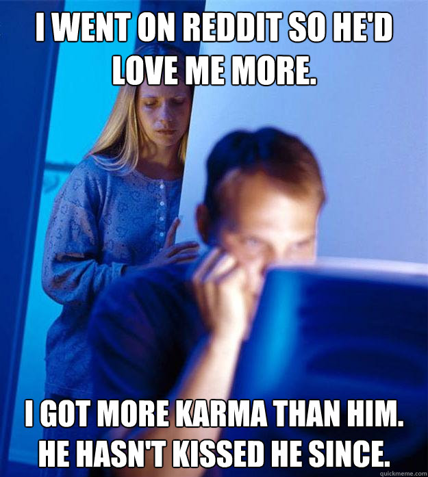 i went on reddit so he'd love me more. i got more karma than him.  He hasn't kissed he since.  Redditors Wife