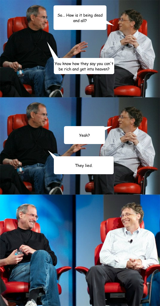 So... How is it being dead and all? You know how they say you can't be rich and get into heaven? Yeah? They lied.  Steve Jobs vs Bill Gates