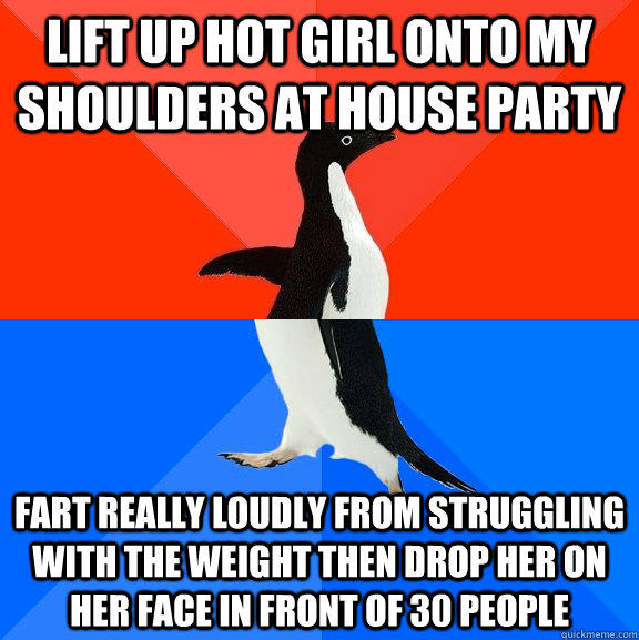 lift up hot girl onto my shoulders at house party fart really loudly from struggling with the weight then drop her on her face in front of 30 people  Socially Awesome Awkward Penguin