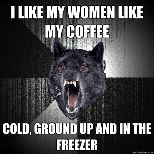 i like my women like my coffee cold, ground up and in the freezer  Insanity Wolf