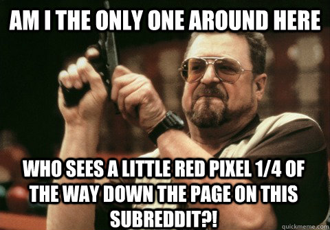 Am I the only one around here who sees a little red pixel 1/4 of the way down the page on this subreddit?! - Am I the only one around here who sees a little red pixel 1/4 of the way down the page on this subreddit?!  Am I the only one